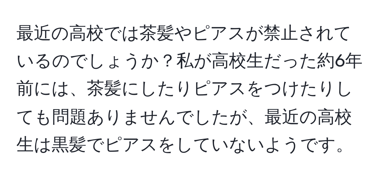 最近の高校では茶髪やピアスが禁止されているのでしょうか？私が高校生だった約6年前には、茶髪にしたりピアスをつけたりしても問題ありませんでしたが、最近の高校生は黒髪でピアスをしていないようです。