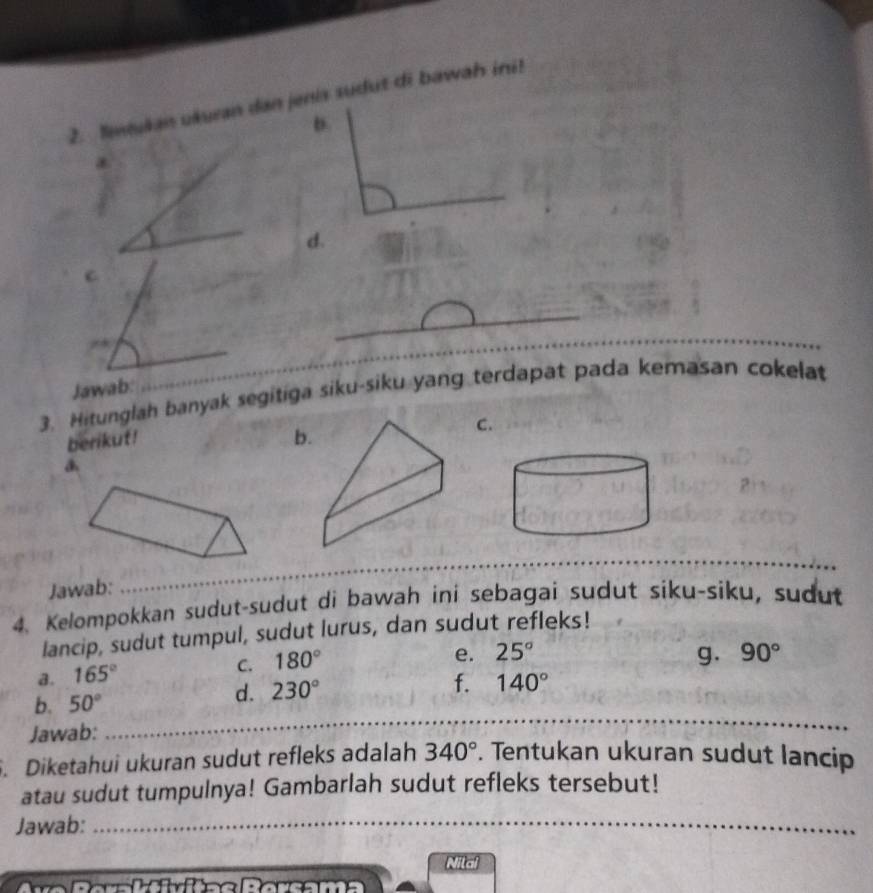 lewukan ukuran dan jenis sudut di bawah ini! 
* 
_ 
d. 
C 
_ 
_ 
_ 
Jawab: 
_ 
3. Hitunglah banyak segitiga siku-siku yang terdapat pada kemasan cokelat 
berikut! b. 
C. 
_ 
Jawab: 
_ 
_ 
4. Kelompokkan sudut-sudut di bawah ini sebagai sudut siku-siku, sudut 
lancip, sudut tumpul, sudut lurus, dan sudut refleks! 
a. 165° C. 180°
e. 25° g. 90°
b. 50°
d. 230° f. 140°
Jawab: 
_ 
. Diketahui ukuran sudut refleks adalah 340°. Tentukan ukuran sudut lancip 
atau sudut tumpulnya! Gambarlah sudut refleks tersebut! 
Jawab:_ 
Nilal