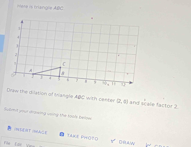 Here is triangle ABC. 
Draw the dilation of triangle ABC with center (2,0) and scale factor 2. 
Submit your drawing using the tools below. 
INSERT IMAGE TAKE PHOTO DRAW ln 
File Edit View