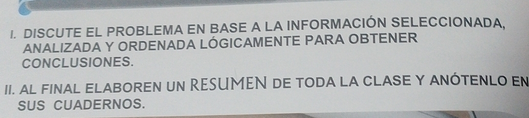 DISCUTE EL PROBLEMA EN BASE A LA INFORMACIÓN SELECCIONADA. 
ANALIZADA Y ORDENADA LÓGICAMENTE PARA OBTENER 
CONCLUSIONES. 
II. al fINAL ELABOREN uN RESUMEN de toda la clASE y ANÓTENLO En 
SUS CUADERNOS.