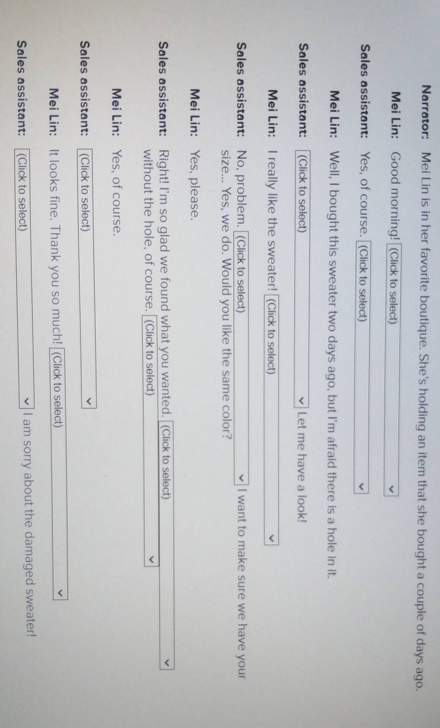 Narrator: Mei Lin is in her favorite boutique. She's holding an item that she bought a couple of days ago. 
Mei Lin: Good morning! (Click to select) 
Sales assistant: Yes, of course. (Click to select) 
Mei Lin: Well, I bought this sweater two days ago, but I'm afraid there is a hole in it. 
Sales assistant: (Click to select) Let me have a look! 
Mei Lin: I really like the sweater! (Click to select) 
Sales assistant: No, problem. (Click to select) I want to make sure we have your 
size... Yes, we do. Would you like the same color? 
Mei Lin: Yes, please. 
Sales assistant: Right! I'm so glad we found what you wanted. (Click to select) 
without the hole, of course. (Click to select) 
Mei Lin: Yes, of course. 
Sales assistant: (Click to select) 
Mei Lin: It looks fine. Thank you so much! (Click to select) 
Sales assistant: (Click to select) I am sorry about the damaged sweater!