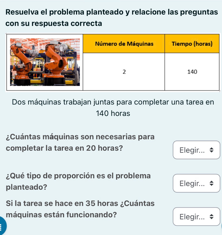 Resuelva el problema planteado y relacione las preguntas 
con su respuesta correcta 
Dos máquinas trabajan juntas para completar una tarea en
140 horas
¿Cuántas máquinas son necesarias para 
completar la tarea en 20 horas? 
Elegir... $ 
¿Qué tipo de proporción es el problema 
planteado? 
Elegir... 
Si la tarea se hace en 35 horas ¿Cuántas 
máquinas están funcionando? 
Elegir...