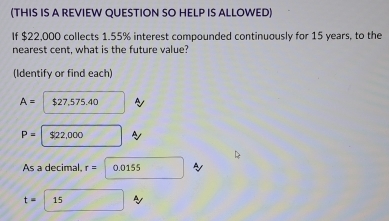 (THIS IS A REVIEW QUESTION SO HELP IS ALLOWED) 
If $22,000 collects 1.55% interest compounded continuously for 15 years, to the 
nearest cent, what is the future value? 
(Identify or find each)
A= $27,575.40
P= $22,000
As a decimal. r= 0.0155
t= 15