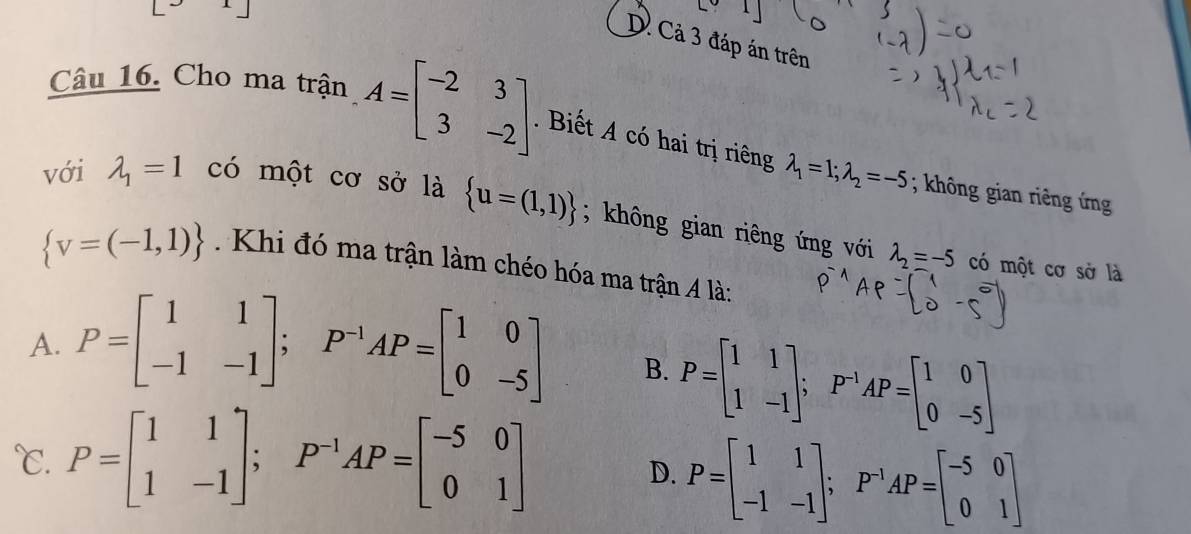 [3x]
D. Cả 3 đáp án trên
Câu 16. Cho ma trận A=beginbmatrix -2&3 3&-2endbmatrix. Biết A có hai trị riêng lambda _1=1;lambda _2=-5; không gian riêng ứng
với lambda _1=1 có một cơ sở là  u=(1,1); không gian riêng ứng với
 v=(-1,1). Khi đó ma trận làm chéo hóa ma trận A là:
lambda _2=-5 có một cơ sở là
A. P=beginbmatrix 1&1 -1&-1endbmatrix; P^(-1)AP=beginbmatrix 1&0 0&-5endbmatrix B. P=beginbmatrix 1&1 1&-1endbmatrix; P^(-1)AP=beginbmatrix 1&0 0&-5endbmatrix
℃. P=beginbmatrix 1&1 1&-1endbmatrix; P^(-1)AP=beginbmatrix -5&0 0&1endbmatrix
D. P=beginbmatrix 1&1 -1&-1endbmatrix; P^(-1)AP=beginbmatrix -5&0 0&1endbmatrix