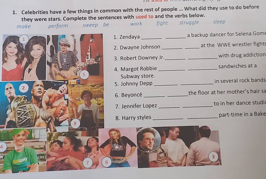 Celebrities have a few things in common with the rest of people ... What did they use to do before
they were stars. Complete the sentences with used to and the verbs below.
make perform sweep be work fight struggle sleep
1 __a backup dancer for Selena Gom
1. Zendaya
2. Dwayne Johnson __at the WWE wrestler fights
3. Robert Downey Jr._ _with drug addiction
4. Margot Robbie __sandwiches at a
5
Subway store.
5. Johnny Depp __in several rock bands
2
6. Beyoncé __the floor at her mother's hair sa
7. Jennifer Lopez_ _to in her dance studic
8. Harry styles __part-time in a Bake
8
4
3
7 6