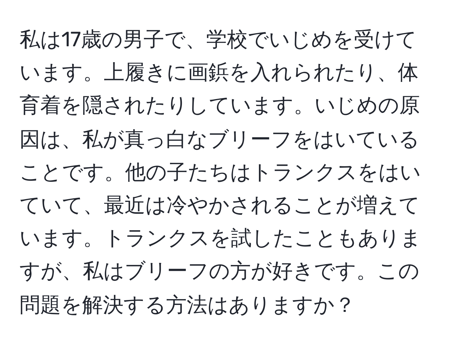 私は17歳の男子で、学校でいじめを受けています。上履きに画鋲を入れられたり、体育着を隠されたりしています。いじめの原因は、私が真っ白なブリーフをはいていることです。他の子たちはトランクスをはいていて、最近は冷やかされることが増えています。トランクスを試したこともありますが、私はブリーフの方が好きです。この問題を解決する方法はありますか？