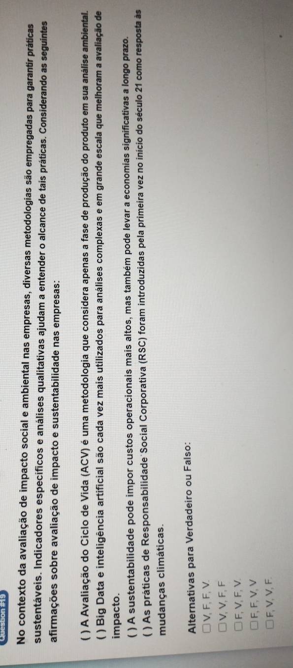 No contexto da avaliação de impacto social e ambiental nas empresas, diversas metodologias são empregadas para garantir práticas
sustentáveis. Indicadores específicos e análises qualitativas ajudam a entender o alcance de tais práticas. Considerando as seguintes
afirmações sobre avaliação de impacto e sustentabilidade nas empresas:
( ) A Avaliação do Ciclo de Vida (ACV) é uma metodologia que considera apenas a fase de produção do produto em sua análise ambiental.
( ) Big Data e inteligência artificial são cada vez mais utilizados para análises complexas e em grande escala que melhoram a avaliação de
impacto.
) A sustentabilidade pode impor custos operacionais mais altos, mas também pode levar a economias significativas a longo prazo.
( ) As práticas de Responsabilidade Social Corporativa (RSC) foram introduzidas pela primeira vez no início do século 21 como resposta às
mudanças climáticas.
Alternativas para Verdadeiro ou Falso:
V, F, F, V.
V, V, F, F
F, V, F, V.
F, F, V, V
F, V, V, F.