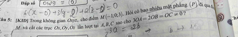 Đáp số 
Tâu 5: [KID] Trong không gian Oxyz, cho điểm M(-1;0;3). Hỏi có bao nhiêu mặt phẳng (P) đi qua đá 
Ch
M và cắt các trục Ox, Oy, Oz lần lượt tại A, B, C sao cho 3OA=2OB=OC!= 0 ?