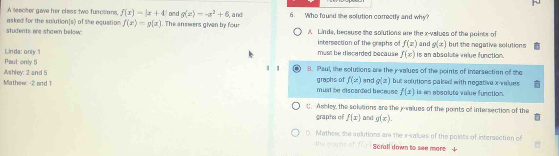 A teacher gave her class two functions f(x)=|x+4| and g(x)=-x^2+6 , and 6. Who found the solution correctly and why?
asked for the solution(s) of the equation f(x)=g(x). The answers given by four
students are shown below: A. Linda, because the solutions are the x -values of the points of
intersection of the graphs of f(x) and g(x) but the negative solutions
Linda: only 1 must be discarded because f(x) is an absolute value function.
Paul: only 5 B. Paul, the solutions are the y -values of the points of intersection of the
Ashley: 2 and 5 but solutions paired with negative x -values
graphs of f(x) and g(x)
Mathew: -2 and 1 must be discarded because f(x) is an absolute value function.
C. Ashley, the solutions are the y -values of the points of intersection of the
graphs of f(x) and g(x).
D. Mathew, the solutions are the x -values of the points of intersection of
the omohn of Scroll down to see more