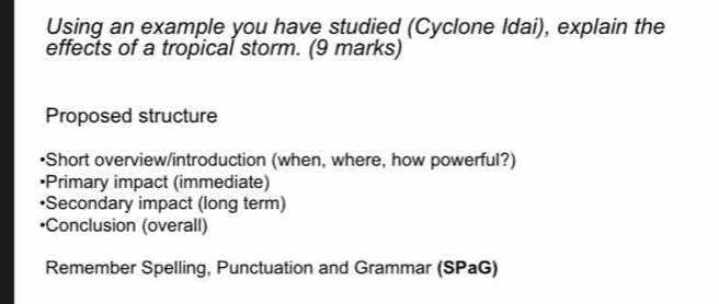 Using an example you have studied (Cyclone Idai), explain the 
effects of a tropical storm. (9 marks) 
Proposed structure 
•Short overview/introduction (when, where, how powerful?) 
•Primary impact (immediate) 
•Secondary impact (long term) 
*Conclusion (overall) 
Remember Spelling, Punctuation and Grammar (SPaG)