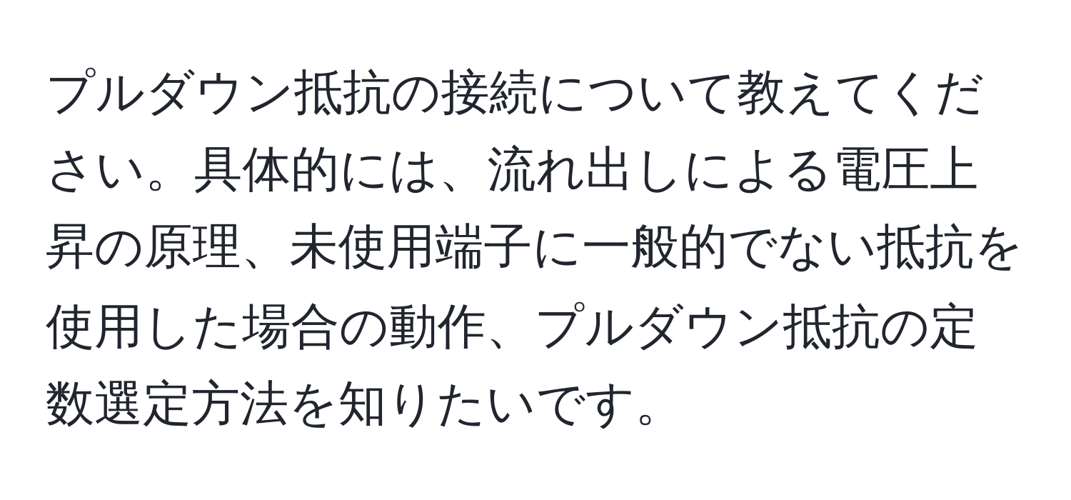 プルダウン抵抗の接続について教えてください。具体的には、流れ出しによる電圧上昇の原理、未使用端子に一般的でない抵抗を使用した場合の動作、プルダウン抵抗の定数選定方法を知りたいです。