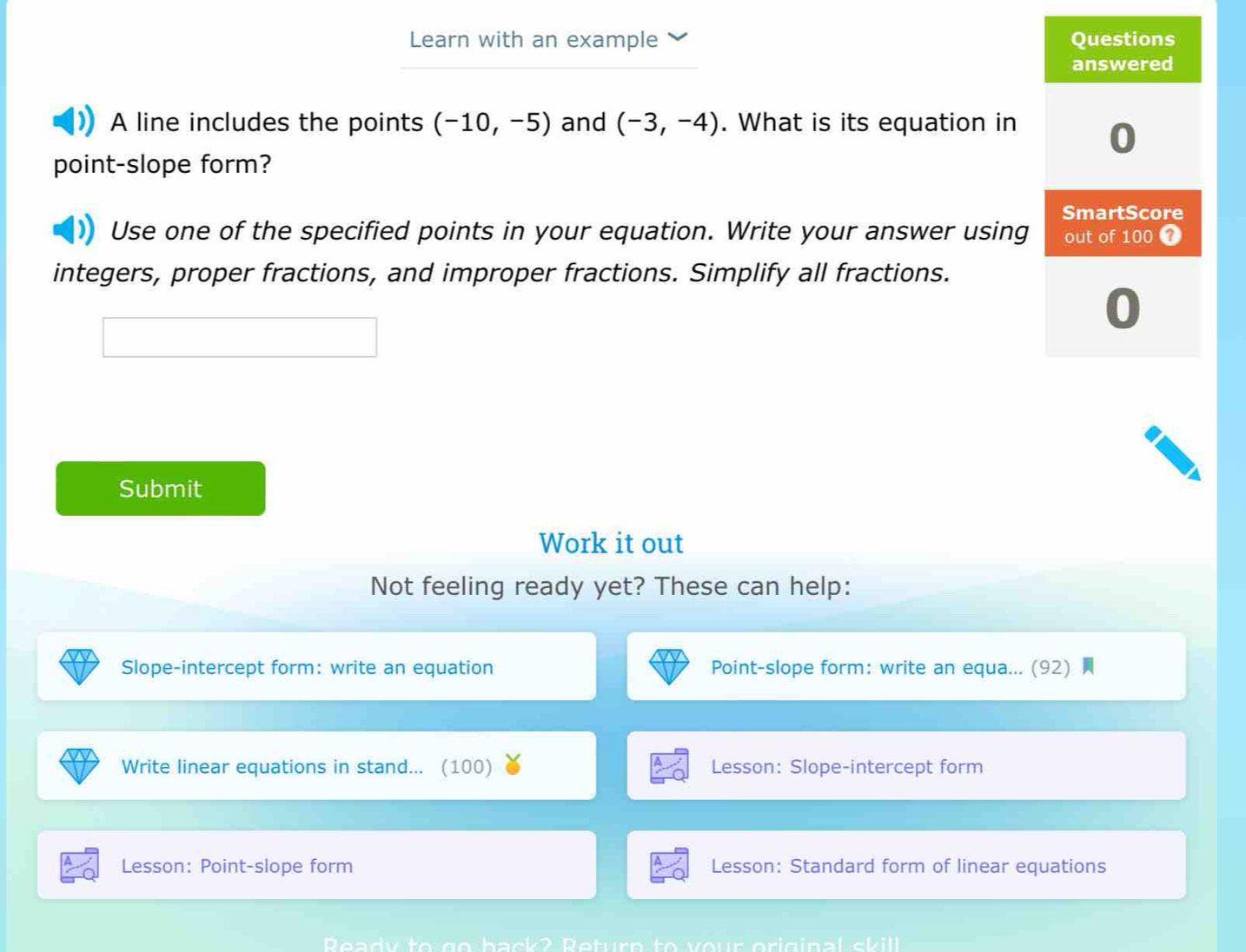 Learn with an example 
A line includes the points (-10,-5) and (-3,-4). What is its equation in 
point-slope form? 
Use one of the specified points in your equation. Write your answer using 
integers, proper fractions, and improper fractions. Simplify all fractions. 
Submit 
Work it out 
Not feeling ready yet? These can help: 
Slope-intercept form: write an equation Point-slope form: write an equa... (92) 
Write linear equations in stand... (100) Lesson: Slope-intercept form 
Lesson: Point-slope form Lesson: Standard form of linear equations 
Ready to go back? Return to y our original sk ill