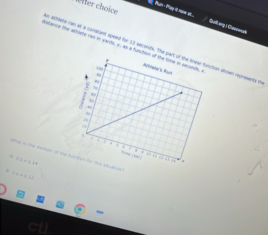 letter choice
Run - Play it now at... Quill.org | Classwork
distance the athlete ran in yards, y, as a functio
n athlete ran at a constant speed for 12 seconds. The pction shown represents th
What is the domain of the function for this situation?
a 0≤ x≤ 14
0≤ x≤ 12