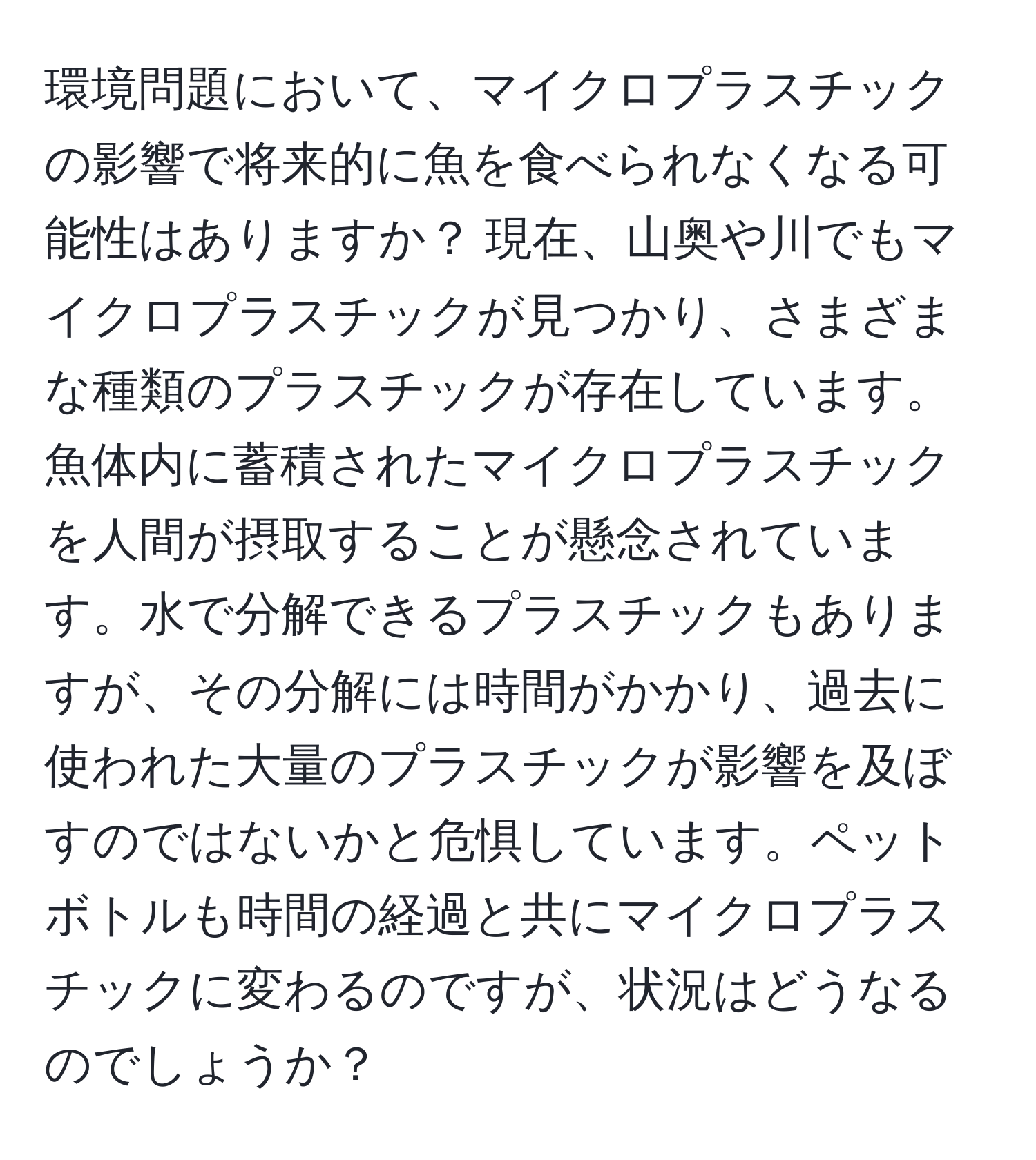 環境問題において、マイクロプラスチックの影響で将来的に魚を食べられなくなる可能性はありますか？ 現在、山奥や川でもマイクロプラスチックが見つかり、さまざまな種類のプラスチックが存在しています。 魚体内に蓄積されたマイクロプラスチックを人間が摂取することが懸念されています。水で分解できるプラスチックもありますが、その分解には時間がかかり、過去に使われた大量のプラスチックが影響を及ぼすのではないかと危惧しています。ペットボトルも時間の経過と共にマイクロプラスチックに変わるのですが、状況はどうなるのでしょうか？