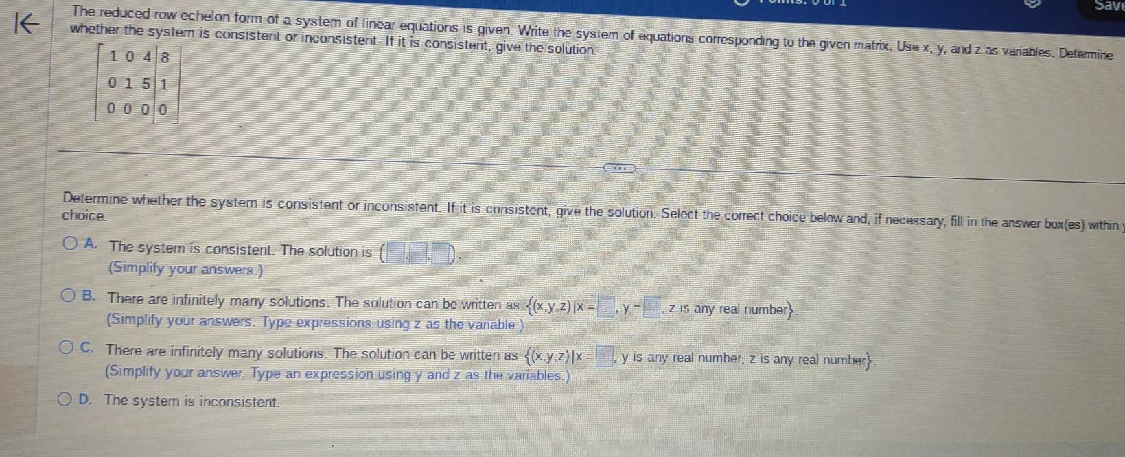 Sav
The reduced row echelon form of a system of linear equations is given. Write the system of equations corresponding to the given matrix. Use x, y, and z as variables. Determine
whether the system is consistent or inconsistent. If it is consistent, give the solution
Determine whether the system is consistent or inconsistent. If it is consistent, give the solution. Select the correct choice below and, if necessary, fill in the answer box(es) within
choice.
A. The system is consistent. The solution is (□ ,□ ,□ )
(Simplify your answers.)
B. There are infinitely many solutions. The solution can be written as  (x,y,z)|x=□ ,y=□ ,z z is any real number
(Simplify your answers. Type expressions using z as the variable.)
C. There are infinitely many solutions. The solution can be written as  (x,y,z)|x=□ , y is any real number, z is any real number.
(Simplify your answer. Type an expression using y and z as the variables.)
D. The system is inconsistent.