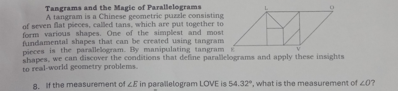 Tangrams and the Magic of Parallelograms 
A tangram is a Chinese geometric puzzle consisting 
of seven flat pieces, called tans, which are put together to 
form various shapes. One of the simplest and most 
fundamental shapes that can be created using tangram 
pieces is the parallelogram. By manipulating tangram 
shapes, we can discover the conditions that define parallelograms and apply these insights 
to real-world geometry problems. 
8. If the measurement of ∠ E in parallelogram LOVE is 54.32° , what is the measurement of ∠ O ?