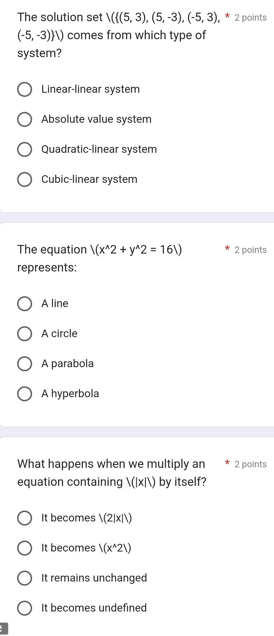 The solution set V( (5,3),(5,-3),(-5,3), * * 2 points
(-5,-3) ) comes from which type of
system?
Linear-linear system
Absolute value system
Quadratic-linear system
Cubic-linear system
The equation /(x^(wedge)2+y^(wedge)2=161) 2 points
represents:
A line
A circle
A parabola
A hyperbola
What happens when we multiply an 2 points
equation containing 1(1* 11) by itself?
It becomes /(2|x||)
It becomes |(x^(wedge)21)
It remains unchanged
It becomes undefined