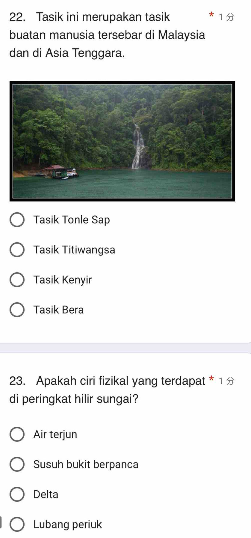 Tasik ini merupakan tasik
buatan manusia tersebar di Malaysia
dan di Asia Tenggara.
Tasik Tonle Sap
Tasik Titiwangsa
Tasik Kenyir
Tasik Bera
23. Apakah ciri fizikal yang terdapat * 1
di peringkat hilir sungai?
Air terjun
Susuh bukit berpanca
Delta
Lubang periuk