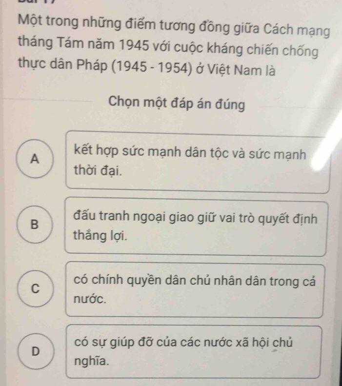 Một trong những điểm tương đồng giữa Cách mạng
tháng Tám năm 1945 với cuộc kháng chiến chống
thực dân Pháp (1945 - 1954) ở Việt Nam là
Chọn một đáp án đúng
A kết hợp sức mạnh dân tộc và sức mạnh
thời đại.
B đấu tranh ngoại giao giữ vai trò quyết định
thắng lợi.
C có chính quyền dân chủ nhân dân trong cả
nước.
D có sự giúp đỡ của các nước xã hội chủ
nghĩa.