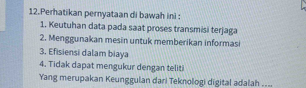 Perhatikan pernyataan di bawah ini : 
1. Keutuhan data pada saat proses transmisi terjaga 
2. Menggunakan mesin untuk memberikan informasi 
3. Efisiensi dalam biaya 
4. Tidak dapat mengukur dengan teliti 
Yang merupakan Keunggulan dari Teknologi digital adalah ….