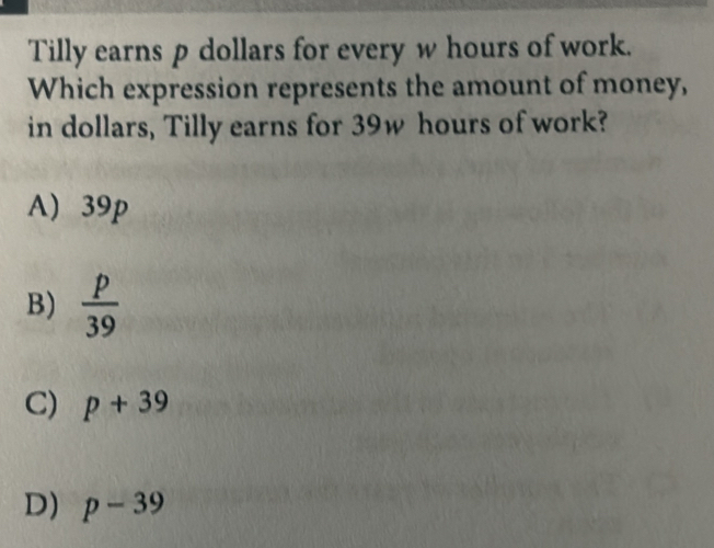 Tilly earns p dollars for every w hours of work.
Which expression represents the amount of money,
in dollars, Tilly earns for 39w hours of work?
A) 39p
B)  p/39 
C) p+39
D) p-39