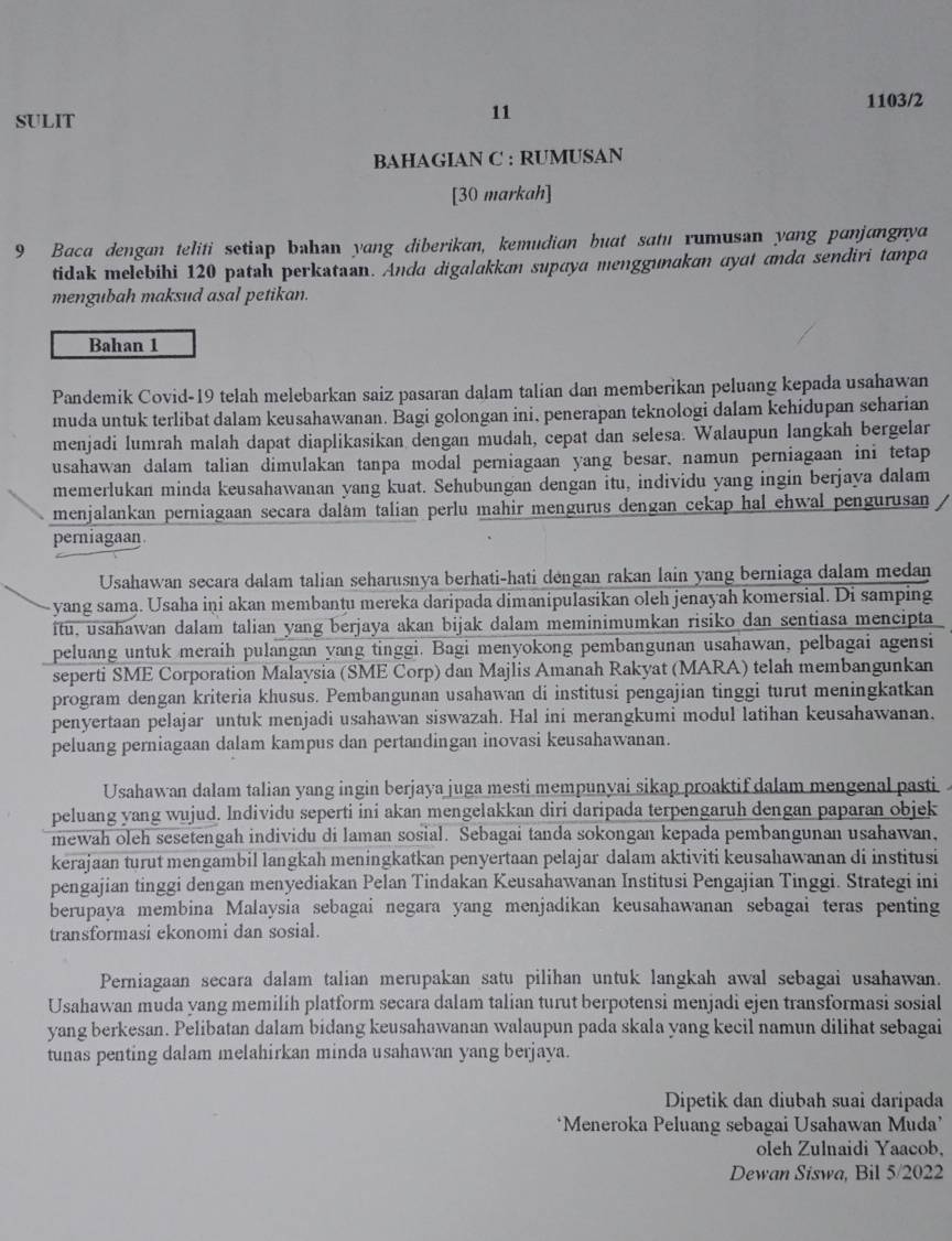 SULIT 1103/2
11
BAHAGIAN C : RUMUSAN
[30 markah]
9 Baca dengan teliti setiap bəhan yang diberikan, kemudian buat satu rumusan yang panjangnya
tidak melebihi 120 patah perkataan. Anda digalakkan supaya menggunakan ayat anda sendiri tanpa
mengubah maksud asal petikan.
Bahan 1
Pandemik Covid-19 telah melebarkan saiz pasaran dalam talian dan memberikan peluang kepada usahawan
muda untuk terlibat dalam keusahawanan. Bagi golongan ini, penerapan teknologi dalam kehidupan seharian
menjadi lumrah malah dapat diaplikasikan dengan mudah, cepat dan selesa. Walaupun langkah bergelar
usahawan dalam talian dimulakan tanpa modal perniagaan yang besar, namun perniagaan ini tetap
memerlukan minda keusahawanan yang kuat. Sehubungan dengan itu, individu yang ingin berjaya dalam
menjalankan perniagaan secara dalam talian perlu mahir mengurus dengan cekap hal ehwal pengurusan
perniagaan
Usahawan secara dalam talian seharusnya berhati-hati dengan rakan lain yang berniaga dalam medan
yang sama. Usaha iņi akan membantu mereka daripada dimanipulasikan oleh jenayah komersial. Di samping
itu, usahawan dalam talian yang berjaya akan bijak dalam meminimumkan risiko dan sentiasa mencipta
peluang untuk meraih pulangan yang tinggi. Bagi menyokong pembangunan usahawan, pelbagai agensi
seperti SME Corporation Malaysia (SME Corp) dan Majlis Amanah Rakyat (MARA) telah membangunkan
program dengan kriteria khusus. Pembangunan usahawan di institusi pengajian tinggi turut meningkatkan
penyertaan pelajar untuk menjadi usahawan siswazah. Hal ini merangkumi modul latihan keusahawanan.
peluang perniagaan dalam kampus dan pertandingan inovasi keusahawanan.
Usahawan dalam talian yang ingin berjaya juga mesti mempunyai sikap proaktif dalam mengenal pasti
peluang yang wujud. Individu seperti ini akan mengelakkan diri daripada terpengaruh dengan paparan objek
mewah oleh sesetengah individu di laman sosial. Sebagai tanda sokongan kepada pembangunan usahawan,
kerajaan turut mengambil langkah meningkatkan penyertaan pelajar dalam aktiviti keusahawanan di institusi
pengajian tinggi dengan menyediakan Pelan Tindakan Keusahawanan Institusi Pengajian Tinggi. Strategi ini
berupaya membina Malaysia sebagai negara yang menjadikan keusahawanan sebagai teras penting
transformasi ekonomi dan sosial.
Perniagaan secara dalam talian merupakan satu pilihan untuk langkah awal sebagai usahawan.
Usahawan muda yang memilih platform secara dalam talian turut berpotensi menjadi ejen transformasi sosial
yang berkesan. Pelibatan dalam bidang keusahawanan walaupun pada skala yang kecil namun dilihat sebagai
tunas penting dalam melahirkan minda usahawan yang berjaya.
Dipetik dan diubah suai daripada
‘Meneroka Peluang sebagai Usahawan Muda’
oleh Zulnaidi Yaacob,
Dewan Siswa, Bil 5/2022