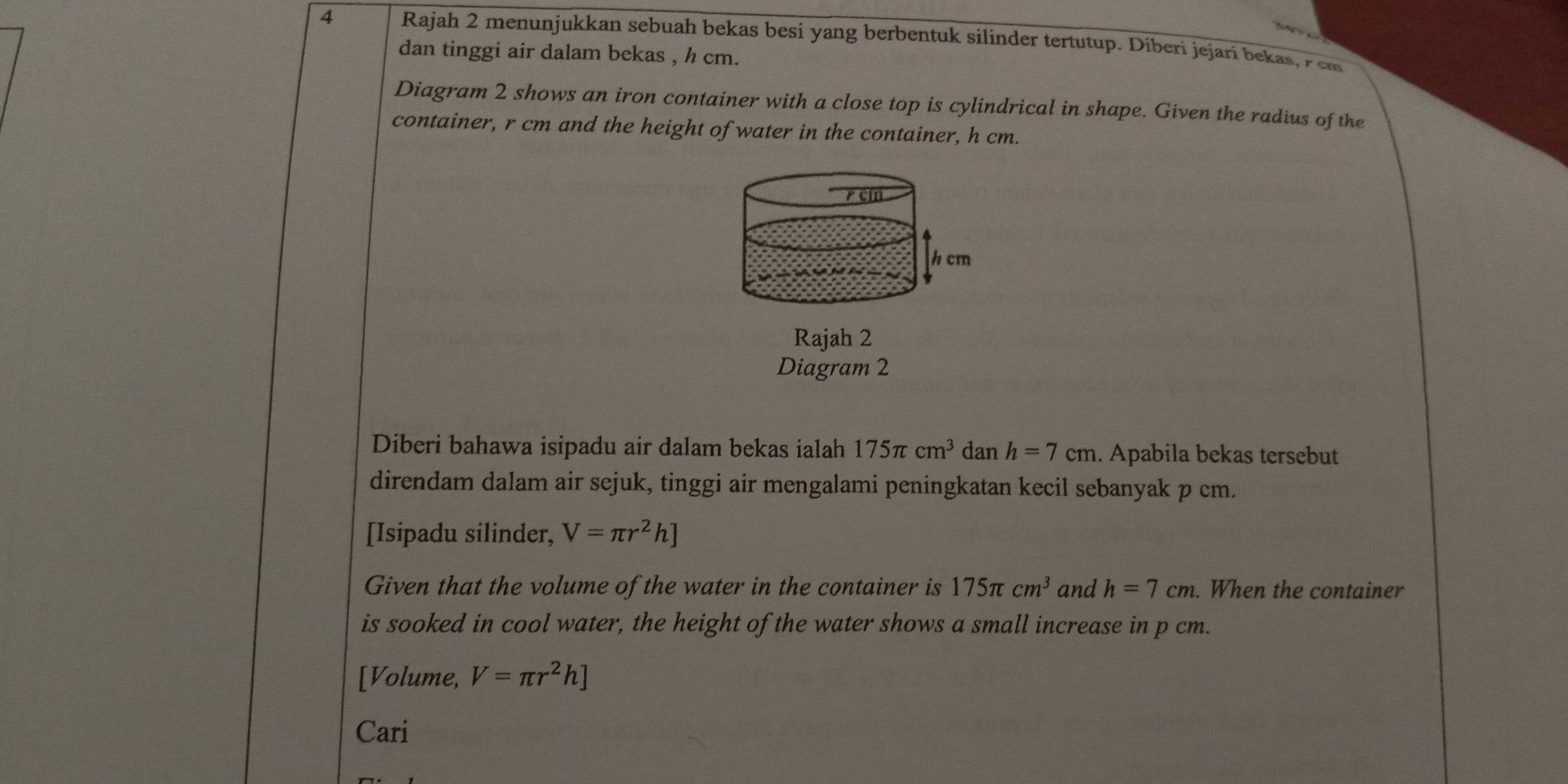 Rajah 2 menunjukkan sebuah bekas besi yang berbentuk silinder tertutup. Diberi jejari bekas, zem 
dan tinggi air dalam bekas , h cm. 
Diagram 2 shows an iron container with a close top is cylindrical in shape. Given the radius of the 
container, r cm and the height of water in the container, h cm.
r cm
h cm
Rajah 2 
Diagram 2 
Diberi bahawa isipadu air dalam bekas ialah 175π cm^3 dan h=7cm. Apabila bekas tersebut 
direndam dalam air sejuk, tinggi air mengalami peningkatan kecil sebanyak p cm. 
[Isipadu silinder, V=π r^2h]
Given that the volume of the water in the container is 175π cm^3 and h=7cm. When the container 
is sooked in cool water, the height of the water shows a small increase in p cm. 
[Volume, V=π r^2h]
Cari