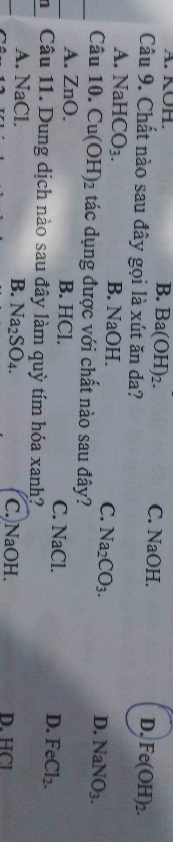 A. KOH. B. Ba(OH)_2. H.
C. NaO
Câu 9. Chất nào sau đây gọi là xút ăn da?
D. Fe(OH)_2.
A. N downarrow aHCO_3.
B. NaOH.
C. Na_2CO_3.
D. NaNO_3. 
Câu 10. Cu(OH)_2 tác dụng được với chất nào sau đây?
A. ZnO. B. HCl.
C. NaCl. D. FeCl_2. 
1 Câu 11. Dung dịch nào sau đây làm quỳ tím hóa xanh?
A. NaCl
B. Na_2SO_4.
C. NaOH. D. HCl