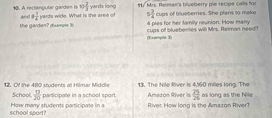 A rectangular garden is 10 2/3  yards long 11. Mrs. Reiman's blueberry pie recipe calls for 
and 8 1/4  surd ^2 ards wide. What is the area of 5 3/4 cups of blueberries. She plans to make 
the garden? (Example 3) 4 pies for her family reunion. How many 
cups of blueberries will Mrs. Reiman need? 
(Example 3) 
12. Of the 480 students at Hilmar Middle 13. The Nile River is 4,160 miles long. The 
School,  13/20  participate in a school sport. Amazon River is  25/26  as long as the Nile 
How many students participate in a River. How long is the Amazon River? 
school sport?