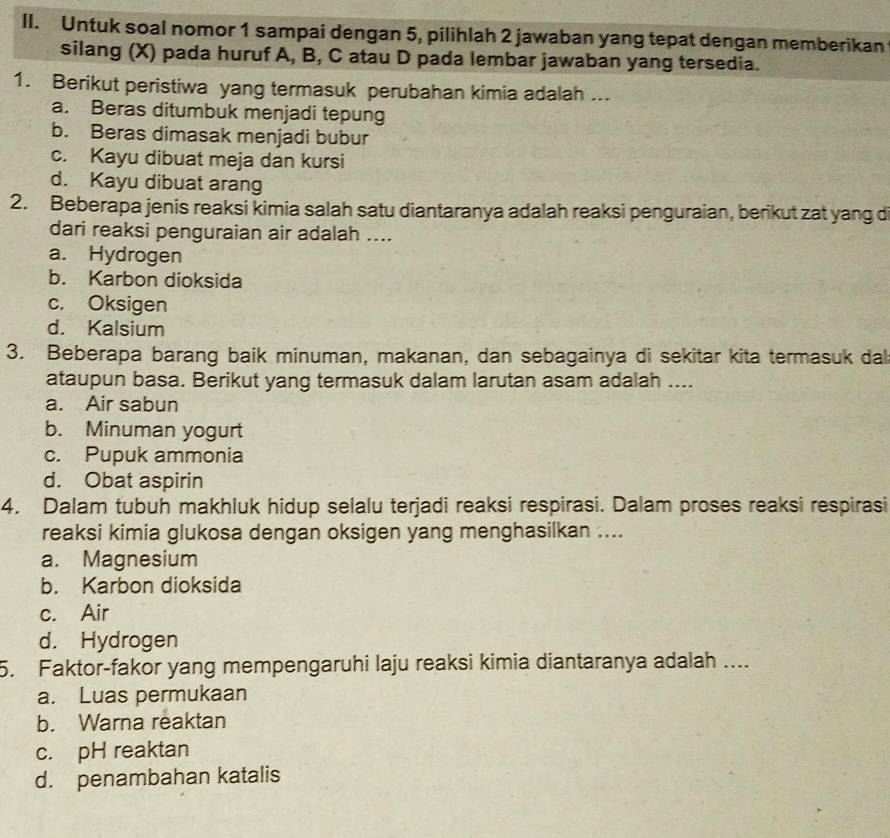 Untuk soal nomor 1 sampai dengan 5, pilihlah 2 jawaban yang tepat dengan memberikan
silang (X) pada huruf A, B, C atau D pada lembar jawaban yang tersedia.
1. Berikut peristiwa yang termasuk perubahan kimia adalah ...
a. Beras ditumbuk menjadi tepung
b. Beras dimasak menjadi bubur
c. Kayu dibuat meja dan kursi
d. Kayu dibuat arang
2. Beberapa jenis reaksi kimia salah satu diantaranya adalah reaksi penguraian, berikut zat yang d
dari reaksi penguraian air adalah ....
a. Hydrogen
b. Karbon dioksida
c. Oksigen
d. Kalsium
3. Beberapa barang baik minuman, makanan, dan sebagainya di sekitar kita termasuk dal
ataupun basa. Berikut yang termasuk dalam larutan asam adalah ....
a. Air sabun
b. Minuman yogurt
c. Pupuk ammonia
d. Obat aspirin
4. Dalam tubuh makhluk hidup selalu terjadi reaksi respirasi. Dalam proses reaksi respirasi
reaksi kimia glukosa dengan oksigen yang menghasilkan ....
a. Magnesium
b. Karbon dioksida
c. Air
d. Hydrogen
5. Faktor-fakor yang mempengaruhi laju reaksi kimia diantaranya adalah ....
a. Luas permukaan
b. Warna reaktan
c. pH reaktan
d. penambahan katalis