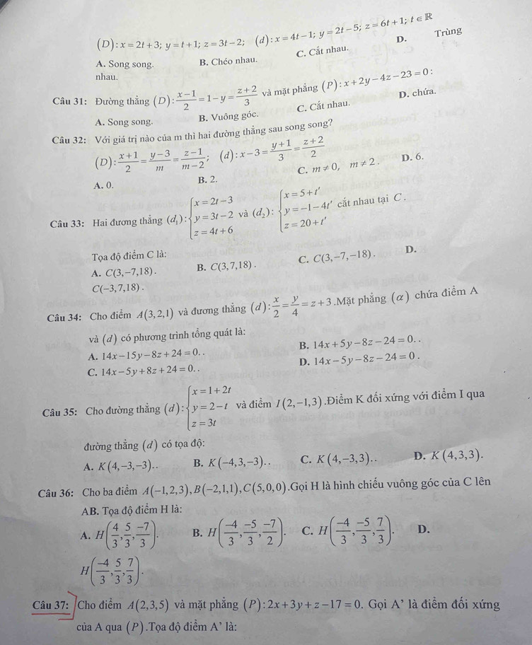 ( c ):x=2t+3;y=t+1;z=3t-2; ;(d):x=4t-1;y=2t-5;z=6t+1;t∈ R D.
C. Cắt nhau. Trùng
A. Song song. B. Chéo nhau.
nhau.
Câu 31: Đường thẳng : ( C ): (x-1)/2 =1-y= (z+2)/3  và mặt phẳng (P): x+2y-4z-23=0
A. Song song.
B. Vuông góc. C. Cắt nhau. D. chứa.
Câu 32: Với giá trị nào của m thì hai đường thẳng sau song song?
(D): : (x+1)/2 = (y-3)/m = (z-1)/m-2  ;(d): x-3= (y+1)/3 = (z+2)/2  m!= 0,m!= 2. D. 6.
B. 2. C.
A. 0.
Câu 33: Hai đương thắng (d_1):beginarrayl x=2t-3 y=3t-2vd):beginarrayl x=5+t'beginarrayl x=5+t' y=-1-4t' z=20+t'endarray. cắt nhau tại C .
Tọa độ điểm C là:
A. C(3,-7,18). B. C(3,7,18). C. C(3,-7,-18). D.
C(-3,7,18).
Câu 34: Cho điểm A(3,2,1) và đương thẳng (d): x/2 = y/4 =z+3.Mặt phẳng (α) chứa điểm A
và (d) có phương trình tổng quát là:
B. 14x+5y-8z-24=0..
A. 14x-15y-8z+24=0..
D. 14x-5y-8z-24=0.
C. 14x-5y+8z+24=0..
Câu 35: Cho đường thẳng (d):beginarrayl x=1+2t y=2-t z=3tendarray. và điểm I(2,-1,3).Điểm K đối xứng với điểm I qua
đường thẳng (d) có tọa độ:
A. K(4,-3,-3).. B. K(-4,3,-3).. C. K(4,-3,3).. D. K(4,3,3).
Câu 36: Cho ba điểm A(-1,2,3),B(-2,1,1),C(5,0,0).Gọi H là hình chiếu vuông góc của C lên
AB. Tọa độ điểm H là:
A. H( 4/3 , 5/3 , (-7)/3 ). B. H( (-4)/3 , (-5)/3 , (-7)/2 ). C. H( (-4)/3 , (-5)/3 , 7/3 ). D.
H( (-4)/3 , 5/3 , 7/3 ).
Câu 37: Cho điểm A(2,3,5) và mặt phẳng (P): 2x+3y+z-17=0 0. Gọi A' là điểm đối xứng
của A qua (P).Tọa độ điểm A' là: