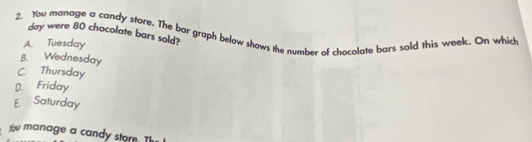 You manage a candy store. The bar graph below shows the number of chocolate bars sold this week. On which
day were 80 chocolate bars sold?
A. Tuesday
B. Wednesday
C. Thursday
D. Friday
E. Saturday
You manage a candy store. Th