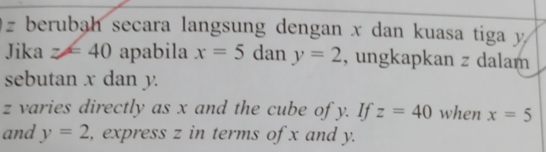 z berubah secara langsung dengan x dan kuasa tiga y
Jika z=40 apabila x=5 dany=2 , ungkapkan z dalam 
sebutan x dan y.
z varies directly as x and the cube of y. If z=40 when x=5
and y=2 , express z in terms of x and y.