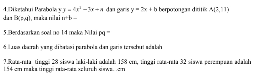 Diketahui Parabola y y=4x^2-3x+n dan garis y=2x+b berpotongan dititik A(2,11)
4
dan B(p,q) , maka nilai n+b=
5.Berdasarkan soal no 14 maka Nilai pq=
6.Luas daerah yang dibatasi parabola dan garis tersebut adalah 
7.Rata-rata tinggi 28 siswa laki-laki adalah 158 cm, tinggi rata-rata 32 siswa perempuan adalah
154 cm maka tinggi rata-rata seluruh siswa... cm