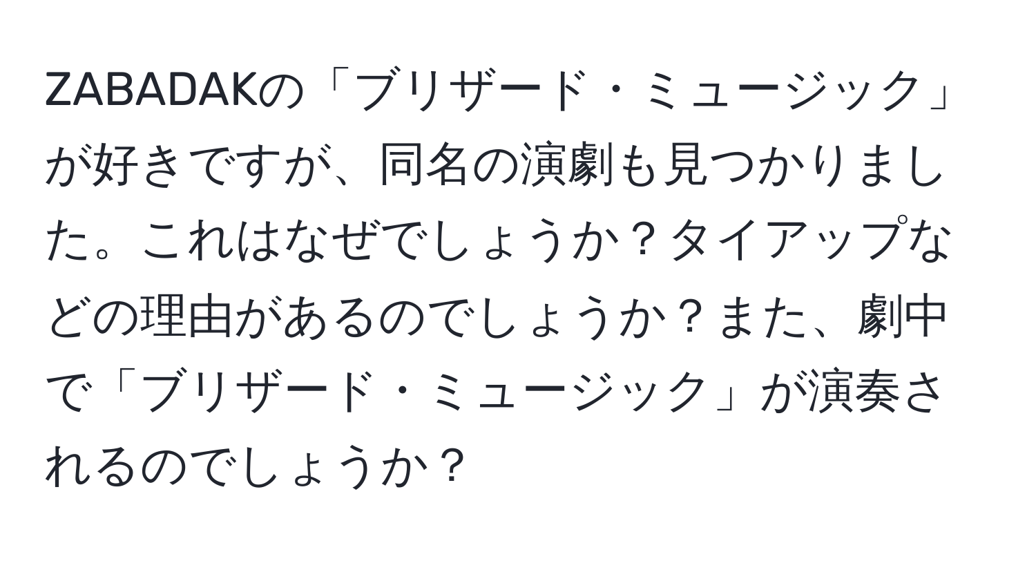 ZABADAKの「ブリザード・ミュージック」が好きですが、同名の演劇も見つかりました。これはなぜでしょうか？タイアップなどの理由があるのでしょうか？また、劇中で「ブリザード・ミュージック」が演奏されるのでしょうか？