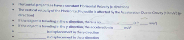 Horizontal projectiles have a constant Horizontal Velocity (x -direction) 
The vertical velocity of the Horizontal Projectile is affected by the Acceleration Due to Gravity (10m/s^2)
direction) (y - 
If the object is traveling in the x -direction, there is no _ (a= _  m/s^2)
If the object is traveling in the y -direction, the acceleration is _ m/s^2
_is displacement in the y -direction 
_is displacement in the x -direction