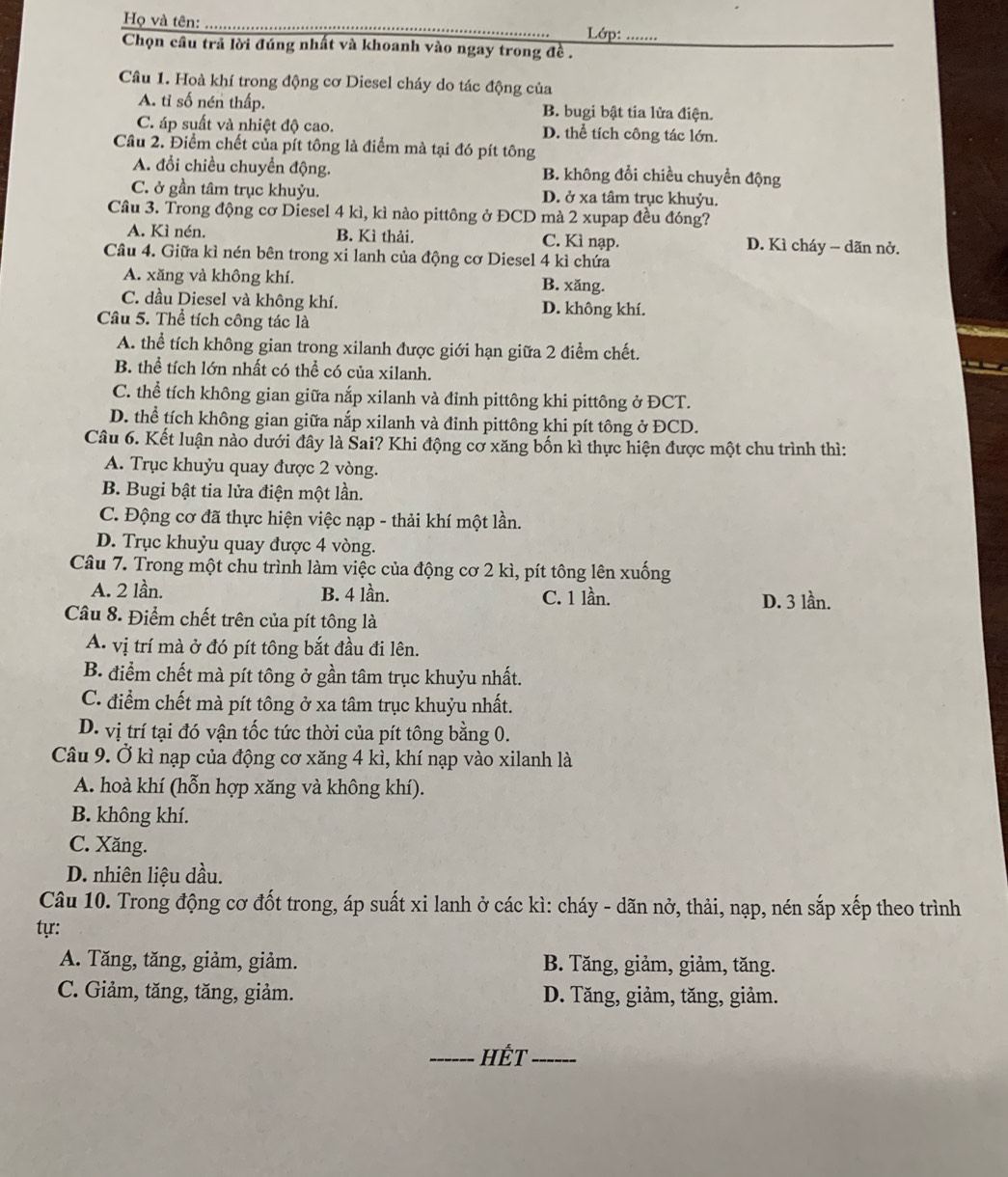 Họ và tên: __Lớp:_ ...
Chọn câu trả lời đúng nhất và khoanh vào ngay trong đề .
Câu 1. Hoà khí trong động cơ Diesel cháy do tác động của
A. tỉ số nén thấp. B. bugi bật tia lửa điện.
C. áp suất và nhiệt độ cao. D. thể tích công tác lớn.
Câu 2. Điểm chết của pít tông là điểm mà tại đó pít tông
A. đổi chiều chuyển động. B. không đổi chiều chuyển động
C. ở gần tâm trục khuỷu. D. ở xa tâm trục khuỷu.
Cầu 3. Trong động cơ Diesel 4 kì, kì nào pittông ở ĐCD mà 2 xupap đều đóng?
A. Kì nén. B. Kì thải. C. Kì nạp. D. Kì cháy − dãn nở.
Câu 4. Giữa kì nén bên trong xi lanh của động cơ Diesel 4 kỉ chứa
A. xăng và không khí. B. xăng.
C. dầu Diesel và không khí. D. không khí.
Câu 5. Thể tích công tác là
A. thể tích không gian trong xilanh được giới hạn giữa 2 điểm chết.
B. thể tích lớn nhất có thể có của xilanh.
C. thể tích không gian giữa nắp xilanh và đỉnh pittông khi pittông ở ĐCT.
D. thể tích không gian giữa nắp xilanh và đinh pittông khi pít tông ở ĐCD.
Câu 6. Kết luận nào dưới đây là Šai? Khi động cơ xăng bốn kì thực hiện được một chu trình thì:
A. Trục khuỷu quay được 2 vòng.
B. Bugi bật tia lửa điện một lần.
C. Động cơ đã thực hiện việc nạp - thải khí một lần.
D. Trục khuỷu quay được 4 vòng.
Câu 7. Trong một chu trình làm việc của động cơ 2 kì, pít tông lên xuống
A. 2 lần. B. 4 lần. C. 1 lần. D. 3 lần.
Câu 8. Điểm chết trên của pít tông là
A. vị trí mà ở đó pít tông bắt đầu đi lên.
B. điểm chết mà pít tông ở gần tâm trục khuỷu nhất.
C. điểm chết mà pít tông ở xa tâm trục khuỷu nhất.
D. vị trí tại đó vận tốc tức thời của pít tông bằng 0.
Câu 9. Ở kì nạp của động cơ xăng 4 kì, khí nạp vào xilanh là
A. hoà khí (hỗn hợp xăng và không khí).
B. không khí.
C. Xăng.
D. nhiên liệu dầu.
Câu 10. Trong động cơ đốt trong, áp suất xi lanh ở các kì: cháy - dãn nở, thải, nạp, nén sắp xếp theo trình
tựr:
A. Tăng, tăng, giảm, giảm. B. Tăng, giảm, giảm, tăng.
C. Giảm, tăng, tăng, giảm. D. Tăng, giảm, tăng, giảm.
_HÉt_
