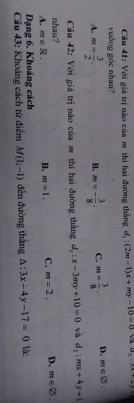 Với giá trị nào của m thì hai đường thắng d_1:(2m-1)x+my-10=0 va a_2· 3x+2y
vuông góc nhau?
A. m= 3/2 . m=- 3/8 .
D. m∈ varnothing. 
B.
C. m= 3/8 . 
Câu 42: Với giá trị nào của m thì hai đường thắng d_1:x-3my+10=0 và d_2:mx+4y+1
nhau?
A. m∈ R.
B. m=1.
C. m=2.
D. m∈ varnothing. 
Dạng 6. Khoảng cách
Câu 43: Khoảng cách từ điểm M(1;-1) đến đường thăng △ :3x-4y-17=0 là: