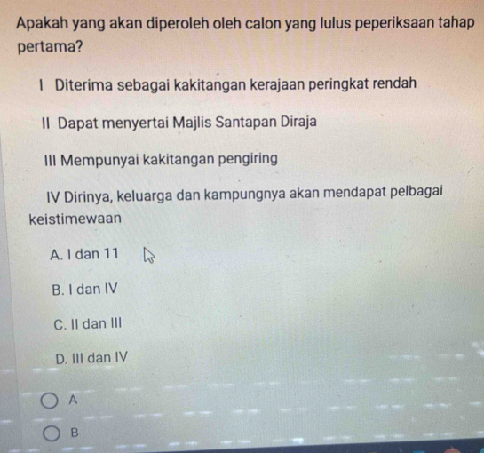 Apakah yang akan diperoleh oleh calon yang lulus peperiksaan tahap
pertama?
1 Diterima sebagai kakitangan kerajaan peringkat rendah
II Dapat menyertai Majlis Santapan Diraja
III Mempunyai kakitangan pengiring
IV Dirinya, keluarga dan kampungnya akan mendapat pelbagai
keistimewaan
A. I dan 11
B. I dan IV
C. II dan III
D. III dan IV
A
B