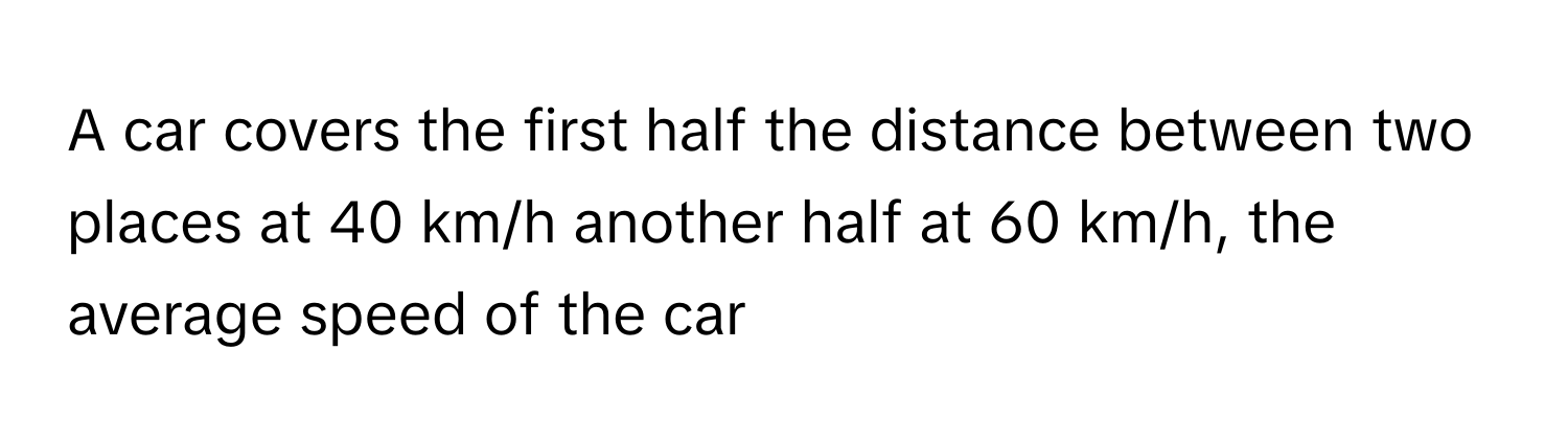 A car covers the first half the distance between two places at 40 km/h another half at 60 km/h, the average speed of the car