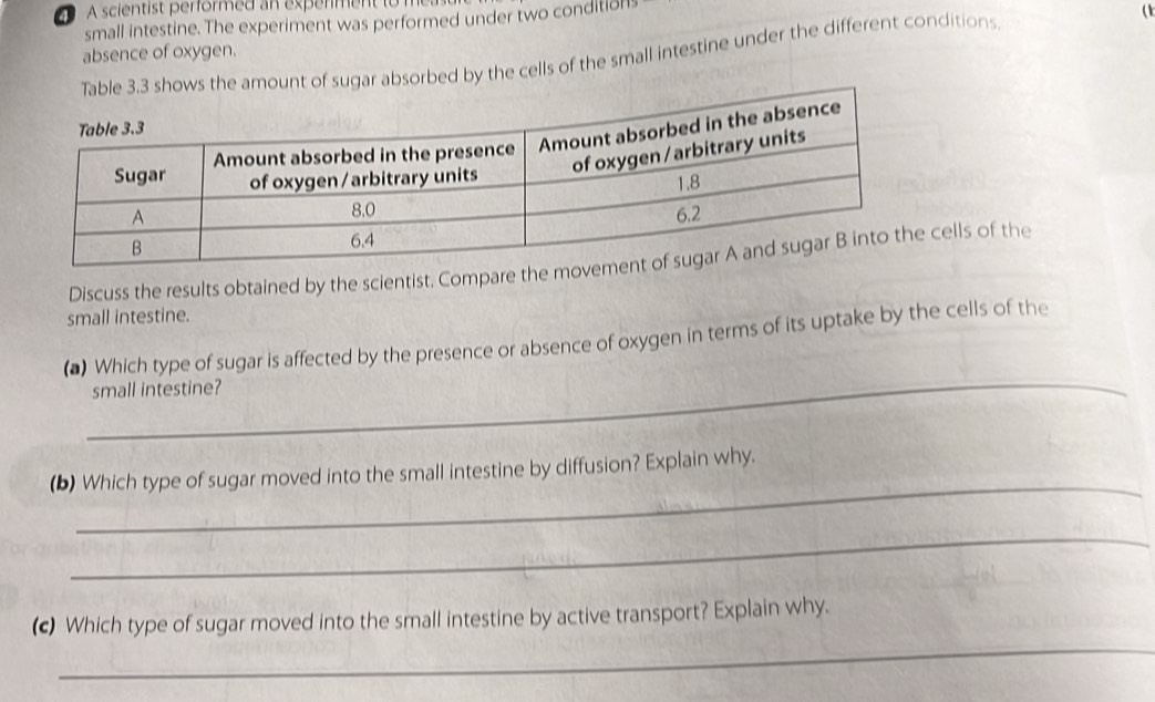 A scientist performed an experment to 
small intestine. The experiment was performed under two condition 
a 
absence of oxygen. 
e amount of sugar absorbed by the cells of the small intestine under the different conditions 
Discuss the results obtained by the scientist. Compare the mcells of the 
small intestine. 
_ 
(*) Which type of sugar is affected by the presence or absence of oxygen in terms of its uptake by the cells of the 
small intestine? 
_ 
(b) Which type of sugar moved into the small intestine by diffusion? Explain why. 
_ 
_ 
(c) Which type of sugar moved into the small intestine by active transport? Explain why.