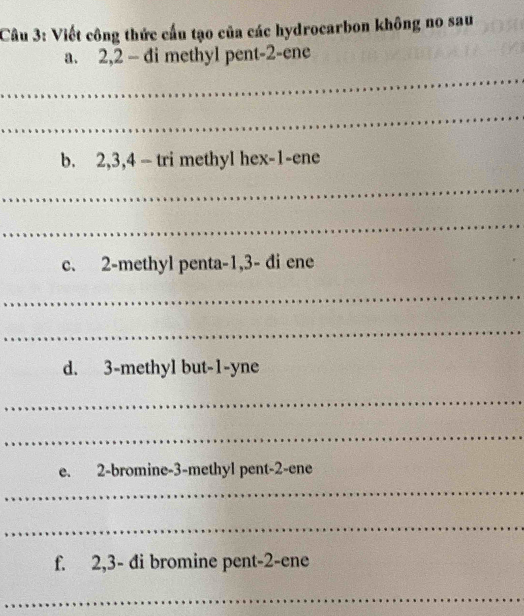 Viết công thức cấu tạo của các hydrocarbon không no sau 
a. 2, 2 - di methyl pent -2 -ene 
_ 
_ 
b. 2, 3, 4 - tri methyl hex -1 -ene 
_ 
_ 
c. 2 -methyl penta -1, 3 - đi ene 
_ 
_ 
d. 3 -methyl but -1 -yne 
_ 
_ 
e. 2 -bromine -3 -methyl pent -2 -ene 
_ 
_ 
f. 2, 3 - di bromine pent -2 -ene 
_