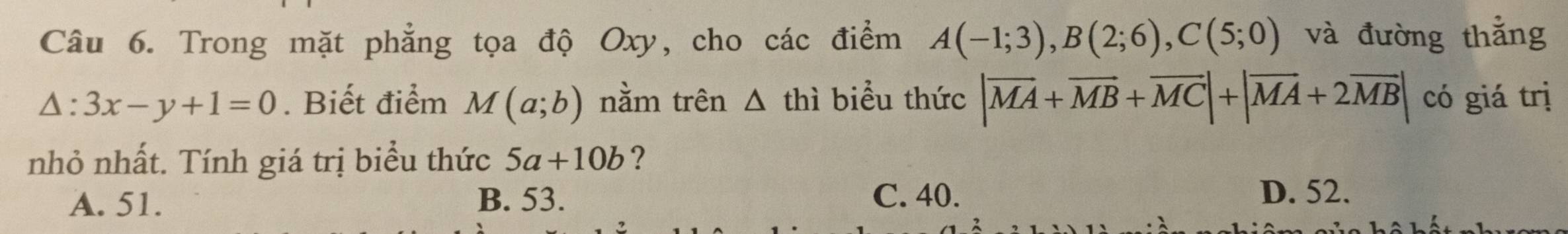 Trong mặt phẳng tọa độ Oxy, cho các điểm A(-1;3), B(2;6), C(5;0) và đường thẳng
△ :3x-y+1=0. Biết điểm M(a;b) nằm trên △ thì biểu thức |vector MA+vector MB+vector MC|+|vector MA+2vector MB| có giá trị
nhỏ nhất. Tính giá trị biểu thức 5a+10b ?
A. 51. B. 53. C. 40. D. 52.