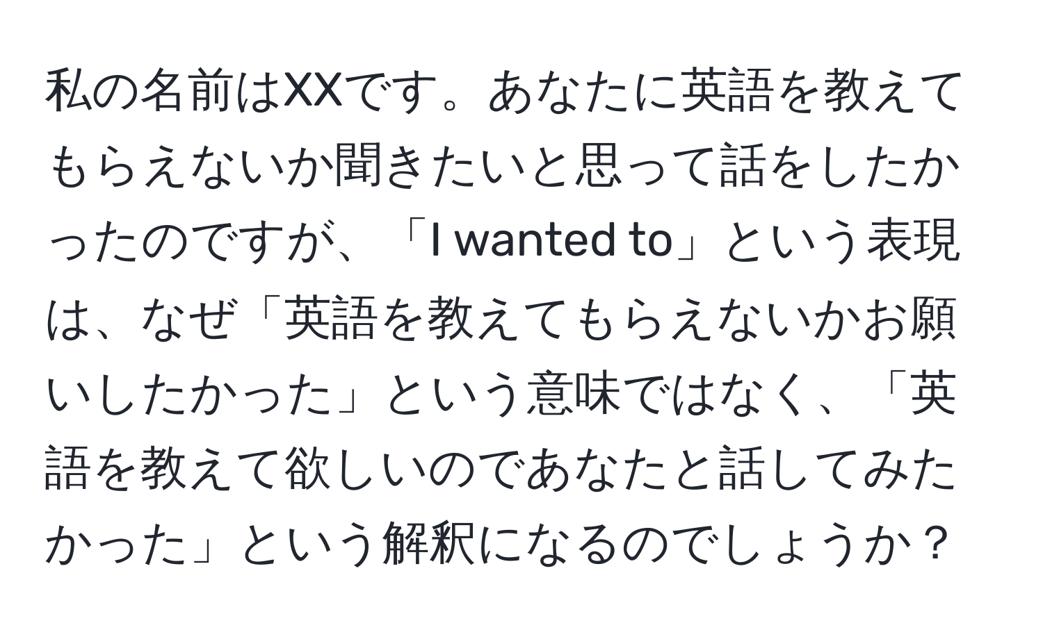 私の名前はXXです。あなたに英語を教えてもらえないか聞きたいと思って話をしたかったのですが、「I wanted to」という表現は、なぜ「英語を教えてもらえないかお願いしたかった」という意味ではなく、「英語を教えて欲しいのであなたと話してみたかった」という解釈になるのでしょうか？