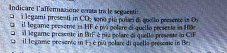 Indicare l’affermazione errata tra le seguenti: 
D i legami presenti in CO_2 sonó più polari di quello presente in O_2
il legame presente in HF è più polare di quello presente in HBr
il legame presente in BrF è più polare di quello presente in CIF 
il legame presente in F_2 è più polare di quello presente in Brz