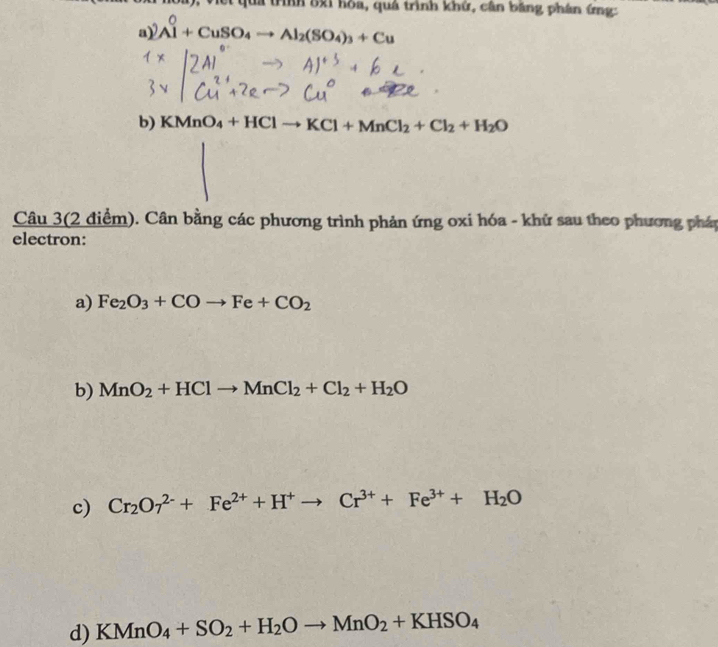 Viết quả trình 8xi hòa, quá trình khứ, cân bằng phân ứng: 
a) Al^0+CuSO_4to Al_2(SO_4)_3+Cu
b) KMnO_4+HClto KCl+MnCl_2+Cl_2+H_2O
Câu 3(2 điểm). Cân bằng các phương trình phản ứng oxi hóa - khữ sau theo phương pháp 
electron: 
a) Fe_2O_3+COto Fe+CO_2
b) MnO_2+HClto MnCl_2+Cl_2+H_2O
c) Cr_2O_7^((2-)+Fe^2+)+H^+to Cr^(3+)+Fe^(3+)+H_2O
d) KMnO_4+SO_2+H_2Oto MnO_2+KHSO_4