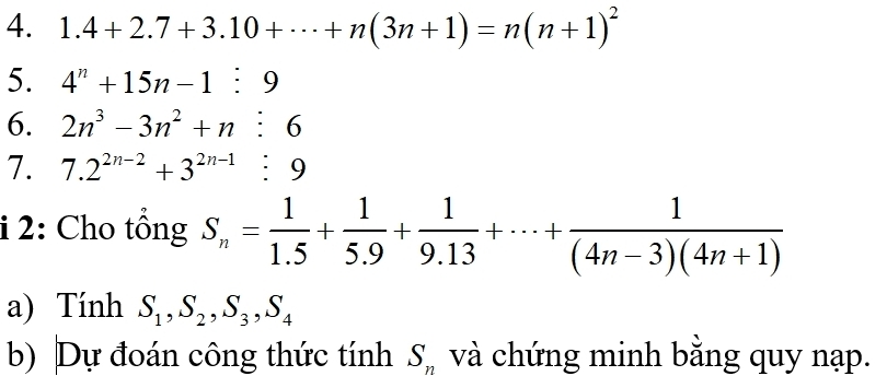 1.4+2.7+3.10+·s +n(3n+1)=n(n+1)^2
5. 4^n+15n-1:9
6. 2n^3-3n^2+n:6
7. 7.2^(2n-2)+3^(2n-1):9
i 2: Cho tổng S_n= 1/1.5 + 1/5.9 + 1/9.13 +·s + 1/(4n-3)(4n+1) 
a) Tính S_1, S_2, S_3, S_4
b) Dự đoán công thức tính S_n và chứng minh bằng quy nạp.