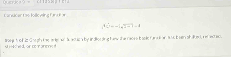 Consider the following function.
f(x)=-2sqrt(x-1)-4
Step 1 of 2: Graph the original function by indicating how the more basic function has been shifted, reflected, 
stretched, or compressed.