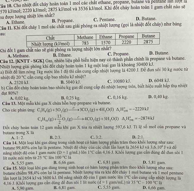 Cầu 10. Cho nhiệt đốt cháy hoàn toàn 1 mol các chất ethane, propane, butane và pentane lan lượt là
570 kJ/mol; 2220 kJ/mol; 2875 kJ/mol và 3536 kJ/mol. Khi đốt cháy hoàn toàn 1 gam chất nào sẽ
hu được lượng nhiệt lớn nhất? D. Butane.
A. Ethane. B. Propane. C. Pentane.
Câu 11. Khi đốt cháy 1 mol các chất sau giải phóng ra nhiệt lượng (gọi là nhiệt đốt cháy) như bảng
au:
Khi đốt 1 gam chất nào sẽ giải phóng ra lượng nhiệt lớn nhất?
A. Methane. B. Ethane. C. Propane. D. Butane.
Câu 12. [KNTT - SGK] Gas, nhiên liệu phổ biến hiện nay có thành phần chính là propane và butane.
Nhiệt lượng giải phóng khi đốt cháy hoàn toàn 1 kg một loại gas là khoảng 50400 kJ.
a) Biết để làm nóng 1kg nước lên 1 độ thì cần cung cấp nhiệt lượng là 4200 J. Để đun sôi 30 kg nước từ
nhiệt độ 20°C cần cung cấp bao nhiêu kJ nhiệt?
A. 2520 kJ. B. 5040 kJ. C. 10080 kJ. D. 6048 kJ.
b) Cần đốt cháy hoàn toàn bao nhiêu kg gas để cung cấp đủ nhiệt lượng trên, biết hiệu suất hấp thụ nhiệt
đạt 80%?
A. 0,02 kg. B. 0,25 kg. C. 0,16 kg. D. 0,40 kg.
Câu 13. Một mẫu khí gas X chứa hỗn hợp propane và butane.
Cho các phản ứng: C_3H_8(g)+5O_2(g)to 3CO_2(g)+4H_2O(l)△ _rH_(298)°=-2220kJ
C_4H_10(g)+ 13/2 O_2(g)to 4CO_2(g)+5H_2O(l)△ _rH_(298)°=-2874kJ
Đốt cháy hoàn toàn 12 gam mẫu khí gas X tỏa ra nhiệt lượng 597,6 kJ. Tỉ lệ số mol của propane và
butane trong X là
A. 1:2. B. 2:3. C. 3:2. D. 2:1.
Câu 14. Một loại khí gas dùng trong sinh hoạt có hàm lượng phần trăm theo khổi lượng như sau:
butane 99,40% còn lại là pentane. Nhiệt độ cháy của các chất lần lượt là 2654 kJ và 3,6.10^6 J và đề
nâng nhiệt độ của 1 gam nước (D=1g/mL) lên 1°C cần 4,16 J. Khối lượng gas cần dùng đề đun sôi 1
lít nước nói trên từ 25°C lên 100°Cla
A. 5,55 gam. B. 6,66 gam. C. 6,81 gam. D. 5,81 gam.
Câu 15. Một loại khí gas dùng trong sinh hoạt có hàm lượng phần trăm theo khổi lượng như sau:
butane chiếm 98,4% còn lại là pentane. Nhiệt lượng tỏa ra khi đổt cháy 1 mol butane và 1 mol pentane
lần lượt là 2654 kJ và 3600 kJ. Đề nâng nhiệt độ của 1 gam nước lên 1°C cần cung cấp nhiệt lượng là
4,16 J. Khối lượng gas cần dùng để đun sôi 1 lít nước (d=1 gam/mL) từ 35°C-100°C là
A. 5,90 gam. B. 6,81 gam. C. 5,55 gam. D. 6,66 gam.