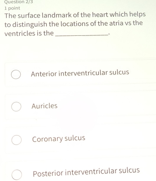 Question 2/3
1 point
The surface landmark of the heart which helps
to distinguish the locations of the atria vs the
ventricles is the_
.
Anterior interventricular sulcus
Auricles
Coronary sulcus
Posterior interventricular sulcus